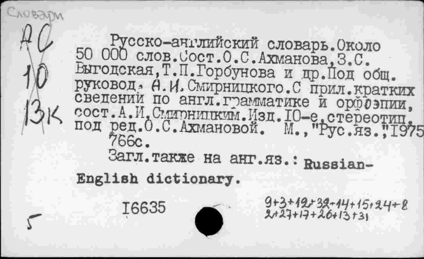 ﻿w w Дк
_Русско-английский словарь.Около 50 000 слов.Сост.О.С.Ахманова,3.С. шго декад,Т.П.Горбунова и др.Под общ. руковод •> А. И. Смирницко го. С прил. кратких сведении по англ.грамматике и орфоэпии, сост.А.И.Смирнипким.Изд.10-е.стереотип. под ред.0.0.Ахмановой. М.,”Рус.яз.’.'19^5 766с.
Загл.также на анг.яз.: Russian-
English dictionary.
16635
